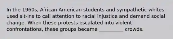 ​In the 1960s, African American students and sympathetic whites used sit-ins to call attention to racial injustice and demand social change. When these protests escalated into violent confrontations, these groups became __________ crowds.