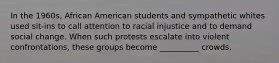 In the 1960s, African American students and sympathetic whites used sit-ins to call attention to racial injustice and to demand social change. When such protests escalate into violent confrontations, these groups become __________ crowds.