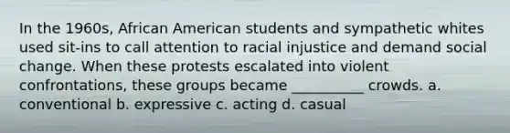 In the 1960s, African American students and sympathetic whites used sit-ins to call attention to racial injustice and demand social change. When these protests escalated into violent confrontations, these groups became __________ crowds. a. conventional b. expressive c. acting d. casual