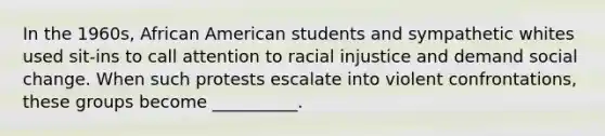 In the 1960s, African American students and sympathetic whites used sit-ins to call attention to racial injustice and demand social change. When such protests escalate into violent confrontations, these groups become __________.