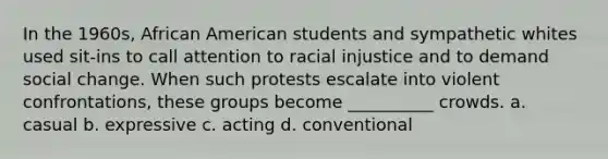 In the 1960s, African American students and sympathetic whites used sit-ins to call attention to racial injustice and to demand social change. When such protests escalate into violent confrontations, these groups become __________ crowds. a. casual b. expressive c. acting d. conventional