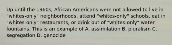 Up until the 1960s, <a href='https://www.questionai.com/knowledge/kktT1tbvGH-african-americans' class='anchor-knowledge'>african americans</a> were not allowed to live in "whites-only" neighborhoods, attend "whites-only" schools, eat in "whites-only" restaurants, or drink out of "whites-only" water fountains. This is an example of A. assimilation B. pluralism C. segregation D. genocide