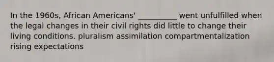 In the 1960s, African Americans' __________ went unfulfilled when the legal changes in their civil rights did little to change their living conditions. pluralism assimilation compartmentalization rising expectations