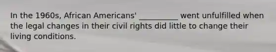 In the 1960s, African Americans' __________ went unfulfilled when the legal changes in their civil rights did little to change their living conditions.