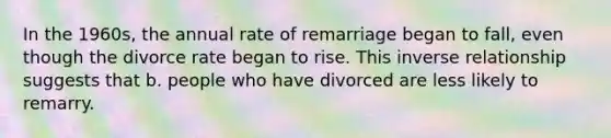 In the 1960s, the annual rate of remarriage began to fall, even though the divorce rate began to rise. This inverse relationship suggests that b. people who have divorced are less likely to remarry.