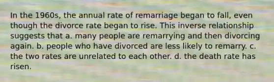 In the 1960s, the annual rate of remarriage began to fall, even though the divorce rate began to rise. This inverse relationship suggests that a. many people are remarrying and then divorcing again. b. people who have divorced are less likely to remarry. c. the two rates are unrelated to each other. d. the death rate has risen.