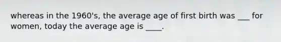 whereas in the 1960's, the average age of first birth was ___ for women, today the average age is ____.