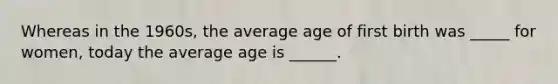 Whereas in the 1960s, the average age of first birth was _____ for women, today the average age is ______.