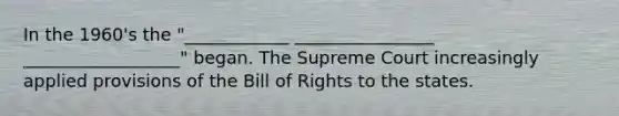 In the 1960's the "____________ ________________ __________________" began. The Supreme Court increasingly applied provisions of the Bill of Rights to the states.