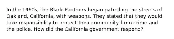 In the 1960s, the Black Panthers began patrolling the streets of Oakland, California, with weapons. They stated that they would take responsibility to protect their community from crime and the police. How did the California government respond?