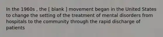 In the 1960s , the [ blank ] movement began in the United States to change the setting of the treatment of mental disorders from hospitals to the community through the rapid discharge of patients