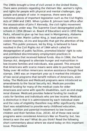 The 1960s brought a time of civil unrest in the United States. There were protests regarding the Vietnam War, women's rights, and rights for people with physical and mental challenges, gay people and people of color. In response, there were also numerous pieces of important legislation such as the Civil Rights Acts of 1964 and 1965. When Lyndon B. Johnson took office after the assassination of John F. Kennedy, <a href='https://www.questionai.com/knowledge/kwq766eC44-the-civil-rights-movement' class='anchor-knowledge'>the civil rights movement</a> was already under way. The Supreme Court desegregated public schools in 1954 (Brown vs. Board of Education) and in 1955 Rosa Parks, refused to give up her bus seat in Montgomery, Alabama to a white rider. Martin Luther King, Jr. lead peaceful and non-violent marches, sit-ins and boycotts that got the attention of the nation. This public pressure, led by King, is believed to have resulted in the Civil Rights Act of 1964 which called for desegregation of public facilities, promoted blacks' right to vote and prohibited discriminatory employment practices in organizations that received federal funds. Also in 1964, the Food Stamps Act, designed to alleviate hunger and malnutrition in low-income families and individuals, was passed. This ensured that Americans with scarce means were able to purchase food. Today over 46 million Americans receive assistance through food stamps. 1965 was an important year as it marked the initiation of two social programs that benefit millions of Americans, even today. The Medicare and Medicaid programs were introduced as amendments to the Social Security Act. Medicare provides federal funding for many of the medical costs for older Americans and some with specific disabilities, such as end-stage renal disease. Medicaid provides federal funding for medical costs for families and individuals who are low income. Medicaid is distinctive in that it is administered by each individual state and the rules of eligibility therefore may differ significantly. Head Start was established to provide early childhood education, health, nutrition and parental-involvement to low income children and their families (Cox, 2014). All of those new social programs were considered America's War on Poverty; but, has America won the war? What do you think? Read the following short commentary about where we stand today on this important issue. PreviousNext