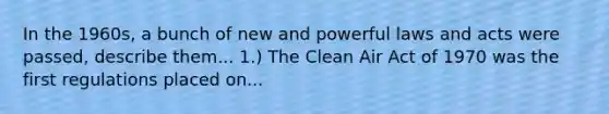 In the 1960s, a bunch of new and powerful laws and acts were passed, describe them... 1.) The Clean Air Act of 1970 was the first regulations placed on...