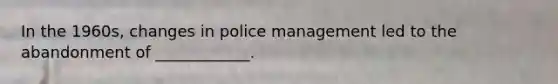 In the 1960s, changes in police management led to the abandonment of ____________.