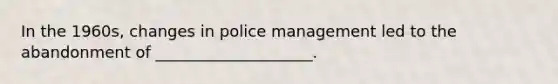 In the 1960s, changes in police management led to the abandonment of ____________________.