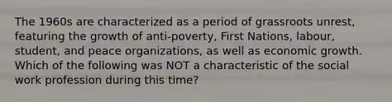 The 1960s are characterized as a period of grassroots unrest, featuring the growth of anti-poverty, First Nations, labour, student, and peace organizations, as well as economic growth. Which of the following was NOT a characteristic of the social work profession during this time?