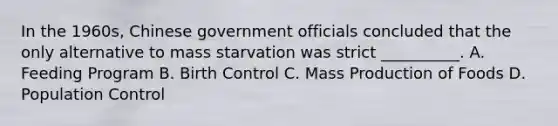 In the 1960s, Chinese government officials concluded that the only alternative to mass starvation was strict __________. A. Feeding Program B. Birth Control C. Mass Production of Foods D. Population Control