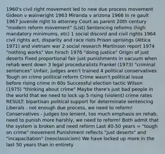 1960's civil right movement led to new due process movement Gideon v wainwright 1963 Miranda v arizona 1966 In re gault 1967 Juvenile right to attorney Court as parent 20th century "modern reform movement" (List) Sentencing reforms (high mandatory minimums, etc) 1 social discord and civil rights 1964 civil rights act, disparity and race riots Prison uprisings (Attica 1971) and vietnam war 2 social research Martinson report 1974 "nothing works" Von hirsch 1976 "doing justice" Origin of just deserts Fixed proportional fair just punishments in vacuum when rehab went down 3 legal proceduralists Frankel (1973) "criminal sentences" Unfair, judges aren't trained 4 political conservatives Tough on crime political reform Crime wasn't political issue before rising crime in 60s Successful election tactic Wilson (1975) "thinking about crime" Maybe there's just bad people in the world that we need to lock up 5 rising (violent) crime rates RESULT: bipartisan political support for determinate sentencing Liberals - not enough due process, we need to reform! Conservatives - judges too lenient, too much emphasis on rehab, need to punish more harshly, we need to reform! Both admit that the system is broken and need reform Last 40-50 years = "tough on crime" movement Punishment reflects "just deserts" and "incapacitation" (neoclassicism) We have locked up more in the last 50 years than in entirety