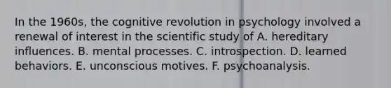 In the 1960s, the cognitive revolution in psychology involved a renewal of interest in the scientific study of A. hereditary influences. B. mental processes. C. introspection. D. learned behaviors. E. unconscious motives. F. psychoanalysis.