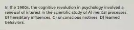 In the 1960s, the cognitive revolution in psychology involved a renewal of interest in the scientific study of A) mental processes. B) hereditary influences. C) unconscious motives. D) learned behaviors.