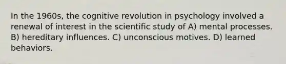 In the 1960s, the cognitive revolution in psychology involved a renewal of interest in the scientific study of A) mental processes. B) hereditary influences. C) unconscious motives. D) learned behaviors.