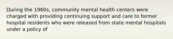 During the 1960s, community mental health centers were charged with providing continuing support and care to former hospital residents who were released from state mental hospitals under a policy of