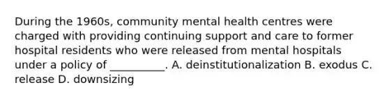 During the 1960s, community mental health centres were charged with providing continuing support and care to former hospital residents who were released from mental hospitals under a policy of __________. A. deinstitutionalization B. exodus C. release D. downsizing