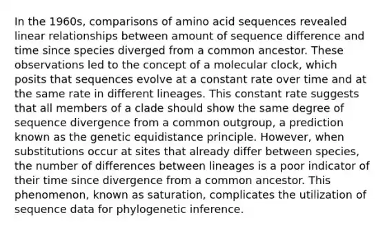 In the 1960s, comparisons of amino acid sequences revealed linear relationships between amount of sequence difference and time since species diverged from a common ancestor. These observations led to the concept of a molecular clock, which posits that sequences evolve at a constant rate over time and at the same rate in different lineages. This constant rate suggests that all members of a clade should show the same degree of sequence divergence from a common outgroup, a prediction known as the genetic equidistance principle. However, when substitutions occur at sites that already differ between species, the number of differences between lineages is a poor indicator of their time since divergence from a common ancestor. This phenomenon, known as saturation, complicates the utilization of sequence data for phylogenetic inference.