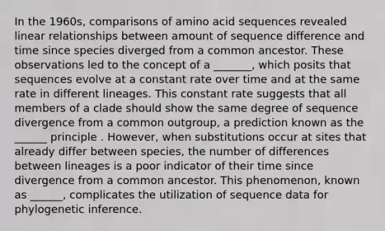 In the 1960s, comparisons of amino acid sequences revealed linear relationships between amount of sequence difference and time since species diverged from a common ancestor. These observations led to the concept of a _______, which posits that sequences evolve at a constant rate over time and at the same rate in different lineages. This constant rate suggests that all members of a clade should show the same degree of sequence divergence from a common outgroup, a prediction known as the ______ principle . However, when substitutions occur at sites that already differ between species, the number of differences between lineages is a poor indicator of their time since divergence from a common ancestor. This phenomenon, known as ______, complicates the utilization of sequence data for phylogenetic inference.