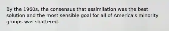 By the 1960s, the consensus that assimilation was the best solution and the most sensible goal for all of America's minority groups was shattered.