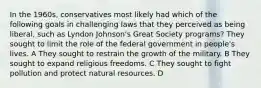 In the 1960s, conservatives most likely had which of the following goals in challenging laws that they perceived as being liberal, such as Lyndon Johnson's Great Society programs? They sought to limit the role of the federal government in people's lives. A They sought to restrain the growth of the military. B They sought to expand religious freedoms. C They sought to fight pollution and protect natural resources. D