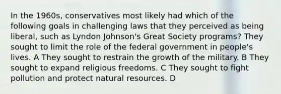 In the 1960s, conservatives most likely had which of the following goals in challenging laws that they perceived as being liberal, such as Lyndon Johnson's Great Society programs? They sought to limit the role of the federal government in people's lives. A They sought to restrain the growth of the military. B They sought to expand religious freedoms. C They sought to fight pollution and protect natural resources. D