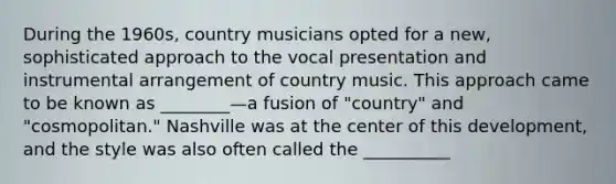 During the 1960s, country musicians opted for a new, sophisticated approach to the vocal presentation and instrumental arrangement of country music. This approach came to be known as ________—a fusion of "country" and "cosmopolitan." Nashville was at the center of this development, and the style was also often called the __________