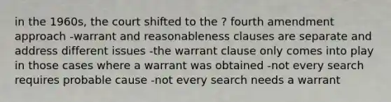 in the 1960s, the court shifted to the ? fourth amendment approach -warrant and reasonableness clauses are separate and address different issues -the warrant clause only comes into play in those cases where a warrant was obtained -not every search requires probable cause -not every search needs a warrant