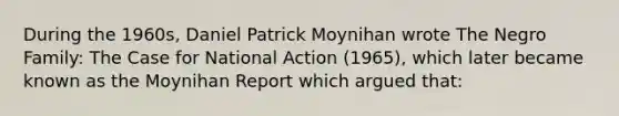 During the 1960s, Daniel Patrick Moynihan wrote The Negro Family: The Case for National Action (1965), which later became known as the Moynihan Report which argued that: