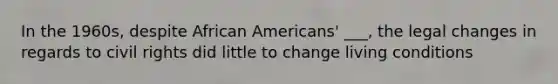 In the 1960s, despite African Americans' ___, the legal changes in regards to civil rights did little to change living conditions