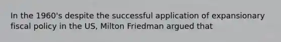 In the 1960's despite the successful application of expansionary fiscal policy in the US, Milton Friedman argued that