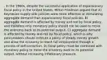 . In the 1960s, despite the successful application of expansionary fiscal policy in the United States, Milton Friedman argued that A) Keynesian supply-side policies were more effective at stimulating aggregate demand than expansionary fiscal policies. B) aggregate demand is affected by money and not by fiscal policy, and therefore only monetary policy should not be used to move the economy back to its potential output. C) aggregate demand is affected by money and not by fiscal policy, which is why policymakers should institute a policy of steady money growth and allow the economy to reach full employment through a process of self-correction. D) fiscal policy must be combined with monetary policy to move the economy back to its potential output, without increasing inflationary pressure.