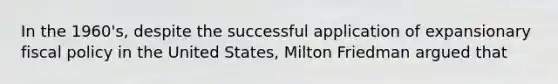 In the 1960's, despite the successful application of expansionary fiscal policy in the United States, Milton Friedman argued that