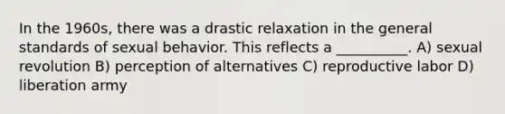 In the 1960s, there was a drastic relaxation in the general standards of sexual behavior. This reflects a __________. A) sexual revolution B) perception of alternatives C) reproductive labor D) liberation army