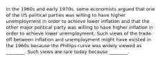 In the 1960s and early 1970s, some economists argued that one of the US political parties was willing to have higher unemployment in order to achieve lower inflation and that the other major political party was willing to have higher inflation in order to achieve lower unemployment. Such views of the trade-off between inflation and unemployment might have existed in the 1960s because the Phillips curve was widely viewed as ________. Such views are rare today because ________.