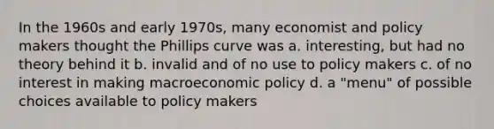 In the 1960s and early 1970s, many economist and policy makers thought the Phillips curve was a. interesting, but had no theory behind it b. invalid and of no use to policy makers c. of no interest in making macroeconomic policy d. a "menu" of possible choices available to policy makers