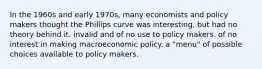 In the 1960s and early 1970s, many economists and policy makers thought the Phillips curve was interesting, but had no theory behind it. invalid and of no use to policy makers. of no interest in making macroeconomic policy. a "menu" of possible choices available to policy makers.