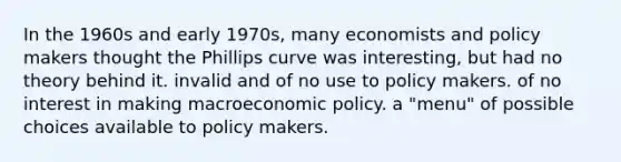 In the 1960s and early 1970s, many economists and policy makers thought the Phillips curve was interesting, but had no theory behind it. invalid and of no use to policy makers. of no interest in making macroeconomic policy. a "menu" of possible choices available to policy makers.