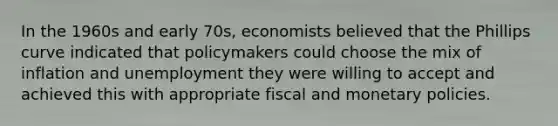 In the 1960s and early 70s, economists believed that the Phillips curve indicated that policymakers could choose the mix of inflation and unemployment they were willing to accept and achieved this with appropriate fiscal and monetary policies.