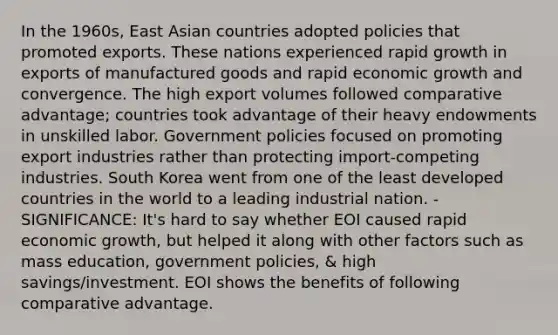 In the 1960s, East Asian countries adopted policies that promoted exports. These nations experienced rapid growth in exports of manufactured goods and rapid economic growth and convergence. The high export volumes followed comparative advantage; countries took advantage of their heavy endowments in unskilled labor. Government policies focused on promoting export industries rather than protecting import-competing industries. South Korea went from one of the least developed countries in the world to a leading industrial nation. - SIGNIFICANCE: It's hard to say whether EOI caused rapid economic growth, but helped it along with other factors such as mass education, government policies, & high savings/investment. EOI shows the benefits of following comparative advantage.