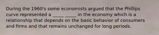 During the 1960's some economists argued that the Phillips curve represented a _____ _____ in the economy which is a relationship that depends on the basic behavior of consumers and firms and that remains unchanged for long periods.