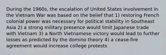 During the 1960s, the escalation of United States involvement in the Vietnam War was based on the belief that 1) restoring French colonial power was necessary for political stability in Southeast Asia 2) a strong military presence would limit Japanese trade with Vietnam 3) a North Vietnamese victory would lead to further losses as predicted by the domino theory 4) a cease-fire agreement would increase college protests