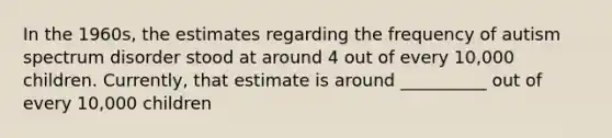 In the 1960s, the estimates regarding the frequency of autism spectrum disorder stood at around 4 out of every 10,000 children. Currently, that estimate is around __________ out of every 10,000 children