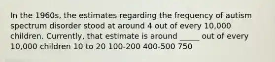 In the 1960s, the estimates regarding the frequency of autism spectrum disorder stood at around 4 out of every 10,000 children. Currently, that estimate is around _____ out of every 10,000 children 10 to 20 100-200 400-500 750